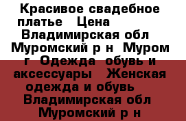 Красивое свадебное платье › Цена ­ 15 000 - Владимирская обл., Муромский р-н, Муром г. Одежда, обувь и аксессуары » Женская одежда и обувь   . Владимирская обл.,Муромский р-н